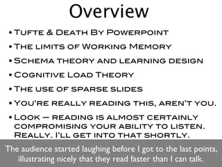 Overview
• Tufte & Death By Powerpoint
• The limits of Working Memory
• Schema theory and learning design
• Cognitive Load Theory
• The use of sparse slides
• You’re really reading this, aren’t you.
• Look — reading is almost certainly
  compromising your ability to listen.
  Really. I’ll get into that shortly.
The audience started laughing before I got to the last points,
   illustrating nicely that they read faster than I can talk.
 