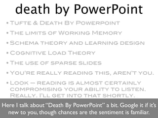 death by PowerPoint
 • Tufte & Death By Powerpoint
 • The limits of Working Memory
 • Schema theory and learning design
 • Cognitive Load Theory
 • The use of sparse slides
 • You’re really reading this, aren’t you.
 • Look — reading is almost certainly
   compromising your ability to listen.
   Really. I’ll get into that shortly.
Here I talk about “Death By PowerPoint” a bit. Google it if it’s
  new to you, though chances are the sentiment is familiar.
 