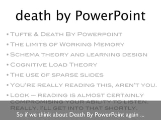 death by PowerPoint
• Tufte & Death By Powerpoint
• The limits of Working Memory
• Schema theory and learning design
• Cognitive Load Theory
• The use of sparse slides
• You’re really reading this, aren’t you.
• Look — reading is almost certainly
  compromising your ability to listen.
  Really. I’ll get into that shortly.
  So if we think about Death By PowerPoint again ...
 