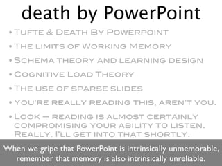 death by PowerPoint
 • Tufte & Death By Powerpoint
 • The limits of Working Memory
 • Schema theory and learning design
 • Cognitive Load Theory
 • The use of sparse slides
 • You’re really reading this, aren’t you.
 • Look — reading is almost certainly
   compromising your ability to listen.
   Really. I’ll get into that shortly.
When we gripe that PowerPoint is intrinsically unmemorable,
  remember that memory is also intrinsically unreliable.
 