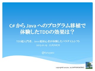 C# から Java へのプログラム移植で
    体験したTDDの効果は？
 TDD超入門者、 Java 超初心者が体験したパラダイムシフト
            2013.01.19 CLR/H#78

             @furuya02




                         copyright© 2012/01.. by SAPPOROWORKS
 