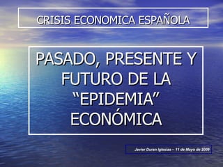 CRISIS ECONOMICA ESPAÑOLA PASADO, PRESENTE Y FUTURO DE LA “EPIDEMIA” ECONÓMICA Javier Duran Iglesias – 11 de Mayo de 2009 