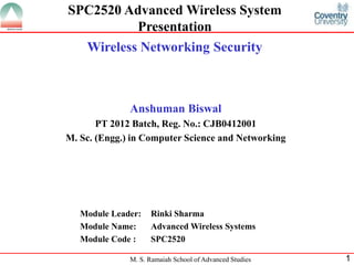 M. S. Ramaiah School of Advanced Studies 1
SPC2520 Advanced Wireless System
Presentation
Wireless Networking Security
Anshuman Biswal
PT 2012 Batch, Reg. No.: CJB0412001
M. Sc. (Engg.) in Computer Science and Networking
Module Leader: Rinki Sharma
Module Name: Advanced Wireless Systems
Module Code : SPC2520
 