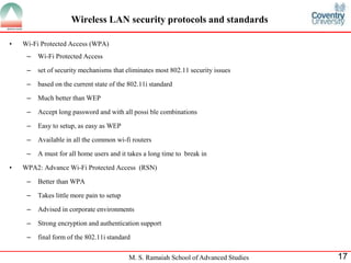 M. S. Ramaiah School of Advanced Studies 17
• Wi-Fi Protected Access (WPA)
– Wi-Fi Protected Access
– set of security mechanisms that eliminates most 802.11 security issues
– based on the current state of the 802.11i standard
– Much better than WEP
– Accept long password and with all possi ble combinations
– Easy to setup, as easy as WEP
– Available in all the common wi-fi routers
– A must for all home users and it takes a long time to break in
• WPA2: Advance Wi-Fi Protected Access (RSN)
– Better than WPA
– Takes little more pain to setup
– Advised in corporate environments
– Strong encryption and authentication support
– final form of the 802.11i standard
Wireless LAN security protocols and standards
 