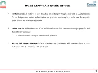 M. S. Ramaiah School of Advanced Studies 18
802.11i RSN(WPA2) security services:
• Authentication: A protocol is used to define an exchange between a user and an Authentication
Server that provides mutual authentication and generates temporary keys to be used between the
client and the AP over the wireless link
• Access control: enforces the use of the authentication function, routes the messages properly, and
facilitates key exchange
– It can work with a variety of authentication protocols
• Privacy with message integrity: MAC-level data are encrypted along with a message integrity code
that ensures that the data have not been altered
 