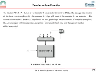M. S. Ramaiah School of Advanced Studies 25
Pseudorandom Function
The function PRF( K , A , B , Len ). The parameter K serves as the key input to HMAC. The message input consists
of four items concatenated together: the parameter A , a byte with value 0, the parameter B , and a counter i . The
counter is initialized to 0. The HMAC algorithm is run once, producing a 160-bit hash value. If more bits are required,
HMAC is run again with the same inputs, except that i is incremented each time until the necessary number
of bits is generated.
 
