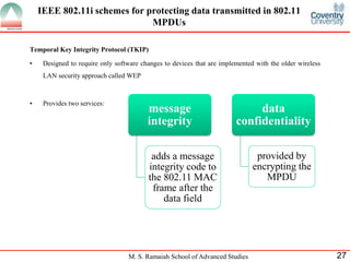M. S. Ramaiah School of Advanced Studies 27
Temporal Key Integrity Protocol (TKIP)
• Designed to require only software changes to devices that are implemented with the older wireless
LAN security approach called WEP
• Provides two services:
IEEE 802.11i schemes for protecting data transmitted in 802.11
MPDUs
message
integrity
adds a message
integrity code to
the 802.11 MAC
frame after the
data field
data
confidentiality
provided by
encrypting the
MPDU
 