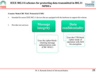M. S. Ramaiah School of Advanced Studies 28
Counter Mode-CBC MAC Protocol (CCMP)
• Intended for newer IEEE 802.11 devices that are equipped with the hardware to support this scheme
• Provides two services: Message
integrity
Uses the cipher-block-
chaining message
authentication code
(CBC-MAC)
Data
confidentiality
Uses the CTR block
cipher mode of
operation with AES
for encryption
IEEE 802.11i schemes for protecting data transmitted in 802.11
MPDUs
 