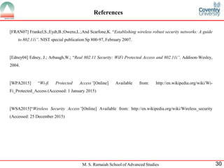 M. S. Ramaiah School of Advanced Studies 30
References
[FRAN07] Frankel,S.;Eydt,B.;Owens,L.;And Scarfone,K. “Establishing wireless robust security networks: A guide
to 802.11i”. NIST special publication Sp 800-97, February 2007.
[Edney04] Edney, J.; Arbaugh,W.; “Real 802.11 Security: WiFi Protected Access and 802.11i”. Addison-Wesley,
2004.
[WPA2015] “Wi-fi Protected Access”[Online] Available from: http://en.wikipedia.org/wiki/Wi-
Fi_Protected_Access (Accessed: 1 January 2015)
[WSA2015]“Wireless Security Access”[Online] Available from: http://en.wikipedia.org/wiki/Wireless_security
(Accessed: 25 December 2015)
 