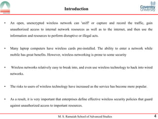M. S. Ramaiah School of Advanced Studies 4
Introduction
• An open, unencrypted wireless network can 'sniff' or capture and record the traffic, gain
unauthorized access to internal network resources as well as to the internet, and then use the
information and resources to perform disruptive or illegal acts.
• Many laptop computers have wireless cards pre-installed. The ability to enter a network while
mobile has great benefits. However, wireless networking is prone to some security
• Wireless networks relatively easy to break into, and even use wireless technology to hack into wired
networks.
• The risks to users of wireless technology have increased as the service has become more popular.
• As a result, it is very important that enterprises define effective wireless security policies that guard
against unauthorized access to important resources.
 
