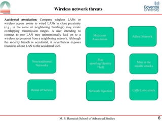 M. S. Ramaiah School of Advanced Studies 6
Wireless network threats
Accidental association: Company wireless LANs or
wireless access points to wired LANs in close proximity
(e.g., in the same or neighboring buildings) may create
overlapping transmission ranges. A user intending to
connect to one LAN may unintentionally lock on to a
wireless access point from a neighboring network. Although
the security breach is accidental, it nevertheless exposes
resources of one LAN to the accidental user.
Network InjectionDenial of Service
Non traditional
Networks
Mac
spoofing/Identity
Theft
Man in the
middle attacks
Adhoc NetworkMalicious
Association
Caffe Latte attack
 