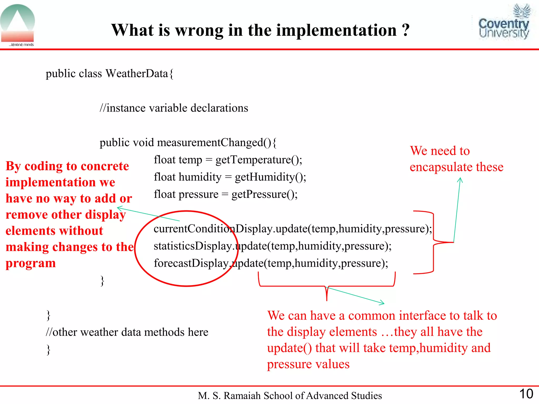 M. S. Ramaiah School of Advanced Studies 
10 
What is wrong in the implementation ? 
public class WeatherData{ 
//instance variable declarations 
public void measurementChanged(){ 
float temp = getTemperature(); 
float humidity = getHumidity(); 
float pressure = getPressure(); 
currentConditionDisplay.update(temp,humidity,pressure); 
statisticsDisplay.update(temp,humidity,pressure); 
forecastDisplay.update(temp,humidity,pressure); 
} 
} 
//other weather data methods here 
} 
We need to encapsulate these 
We can have a common interface to talk to the display elements …they all have the update() that will take temp,humidity and pressure values 
By coding to concrete implementation we have no way to add or remove other display elements without making changes to the program  