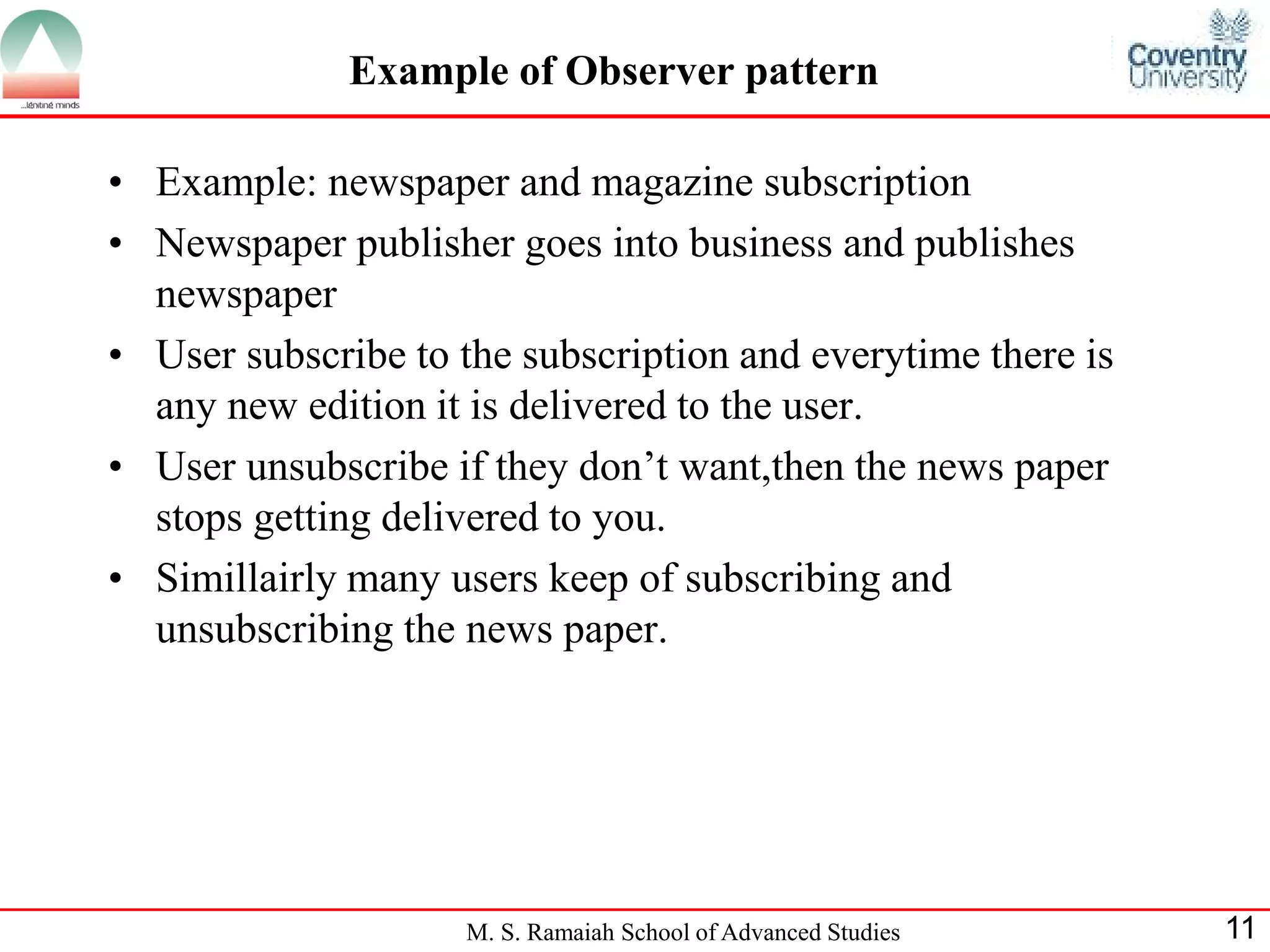 M. S. Ramaiah School of Advanced Studies 
11 
Example of Observer pattern 
•Example: newspaper and magazine subscription 
•Newspaper publisher goes into business and publishes newspaper 
•User subscribe to the subscription and everytime there is any new edition it is delivered to the user. 
•User unsubscribe if they don’t want,then the news paper stops getting delivered to you. 
•Simillairly many users keep of subscribing and unsubscribing the news paper.  