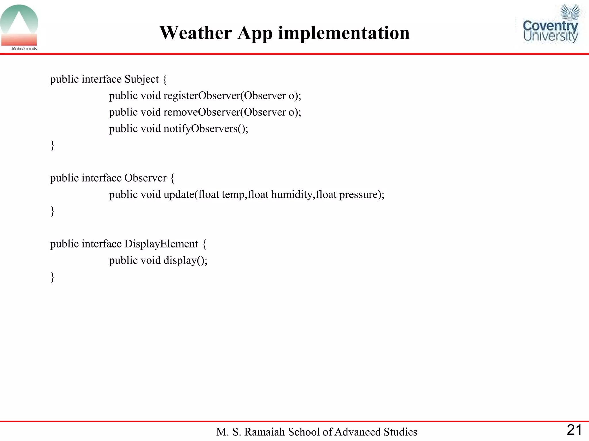 M. S. Ramaiah School of Advanced Studies 
21 
Weather App implementation 
public interface Subject { 
public void registerObserver(Observer o); 
public void removeObserver(Observer o); 
public void notifyObservers(); 
} 
public interface Observer { 
public void update(float temp,float humidity,float pressure); 
} 
public interface DisplayElement { 
public void display(); 
}  