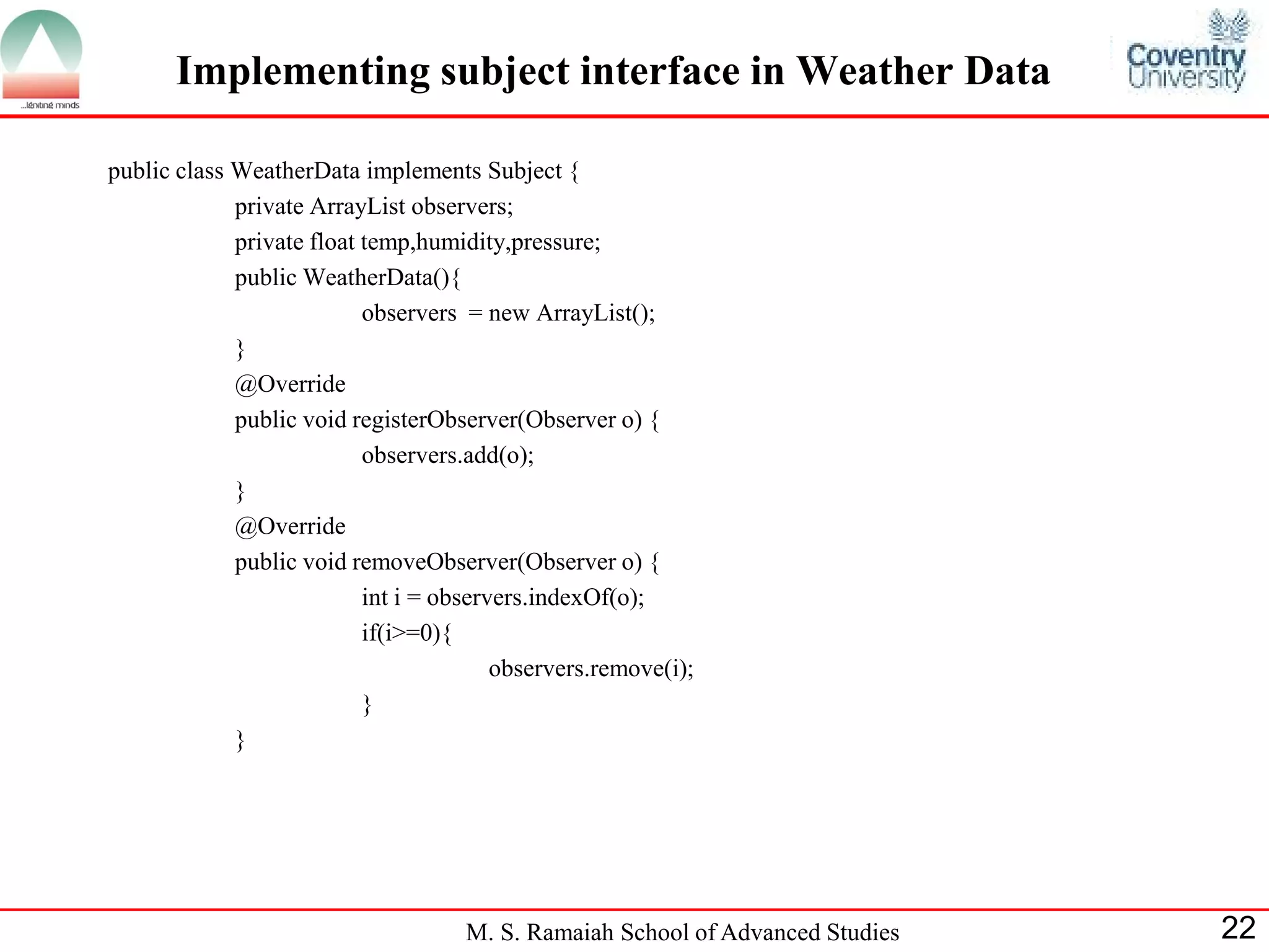 M. S. Ramaiah School of Advanced Studies 
22 
Implementing subject interface in Weather Data 
public class WeatherData implements Subject { 
private ArrayList observers; 
private float temp,humidity,pressure; 
public WeatherData(){ 
observers = new ArrayList(); 
} 
@Override 
public void registerObserver(Observer o) { 
observers.add(o); 
} 
@Override 
public void removeObserver(Observer o) { 
int i = observers.indexOf(o); 
if(i>=0){ 
observers.remove(i); 
} 
} 
 