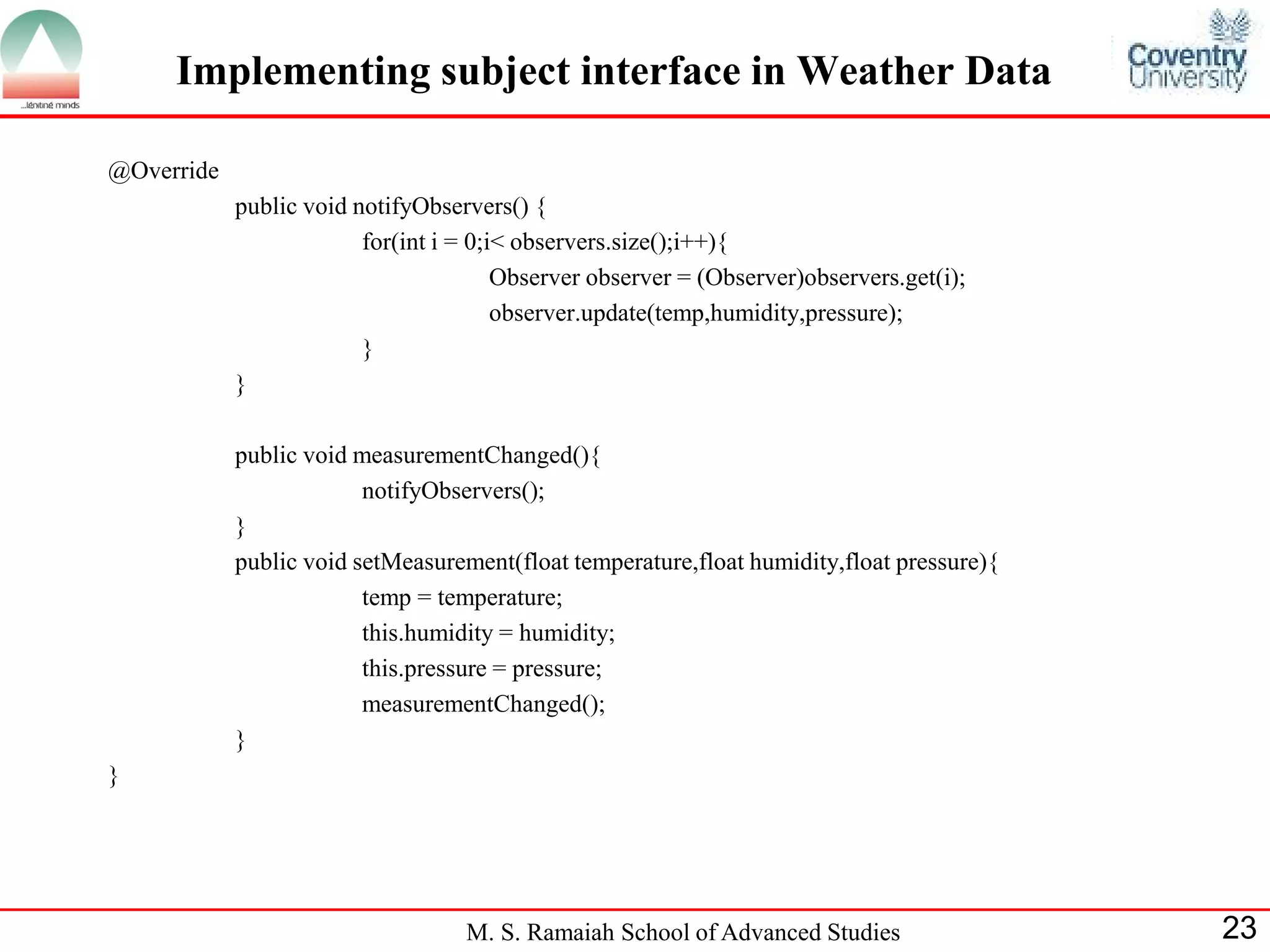 M. S. Ramaiah School of Advanced Studies 
23 
@Override 
public void notifyObservers() { 
for(int i = 0;i< observers.size();i++){ 
Observer observer = (Observer)observers.get(i); 
observer.update(temp,humidity,pressure); 
} 
} 
public void measurementChanged(){ 
notifyObservers(); 
} 
public void setMeasurement(float temperature,float humidity,float pressure){ 
temp = temperature; 
this.humidity = humidity; 
this.pressure = pressure; 
measurementChanged(); 
} 
} 
Implementing subject interface in Weather Data  