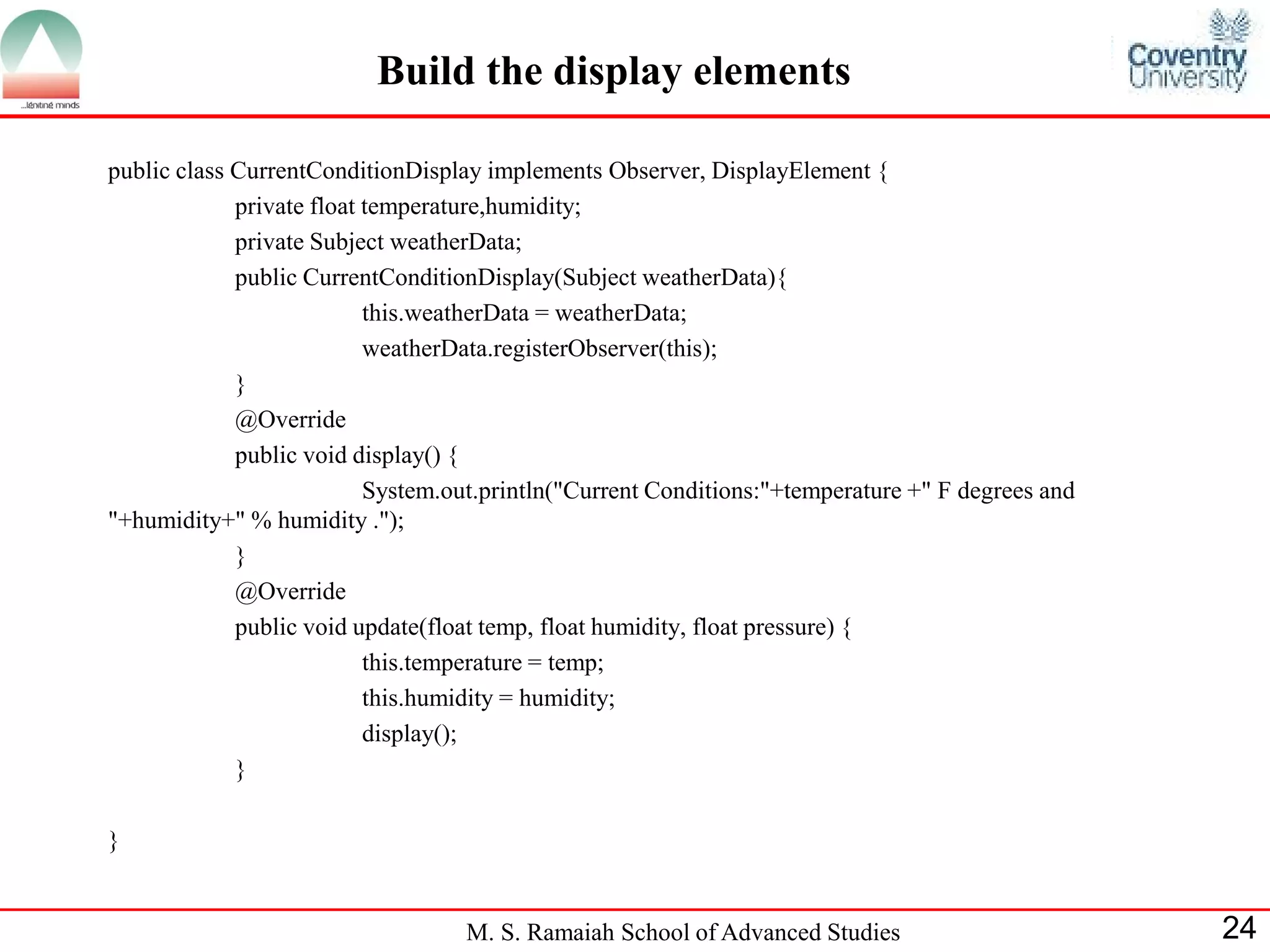 M. S. Ramaiah School of Advanced Studies 
24 
Build the display elements 
public class CurrentConditionDisplay implements Observer, DisplayElement { 
private float temperature,humidity; 
private Subject weatherData; 
public CurrentConditionDisplay(Subject weatherData){ 
this.weatherData = weatherData; 
weatherData.registerObserver(this); 
} 
@Override 
public void display() { 
System.out.println("Current Conditions:"+temperature +" F degrees and "+humidity+" % humidity ."); 
} 
@Override 
public void update(float temp, float humidity, float pressure) { 
this.temperature = temp; 
this.humidity = humidity; 
display(); 
} 
}  