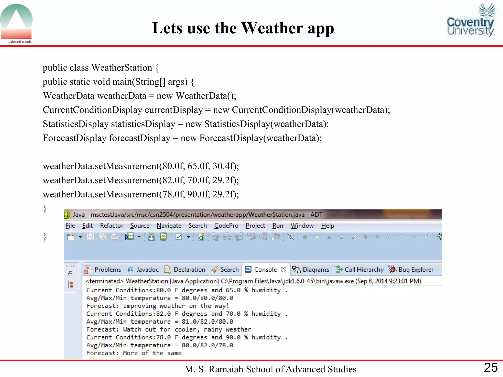 M. S. Ramaiah School of Advanced Studies 
25 
Lets use the Weather app 
public class WeatherStation { 
public static void main(String[] args) { 
WeatherData weatherData = new WeatherData(); 
CurrentConditionDisplay currentDisplay = new CurrentConditionDisplay(weatherData); 
StatisticsDisplay statisticsDisplay = new StatisticsDisplay(weatherData); 
ForecastDisplay forecastDisplay = new ForecastDisplay(weatherData); 
weatherData.setMeasurement(80.0f, 65.0f, 30.4f); 
weatherData.setMeasurement(82.0f, 70.0f, 29.2f); 
weatherData.setMeasurement(78.0f, 90.0f, 29.2f); 
} 
} 
 