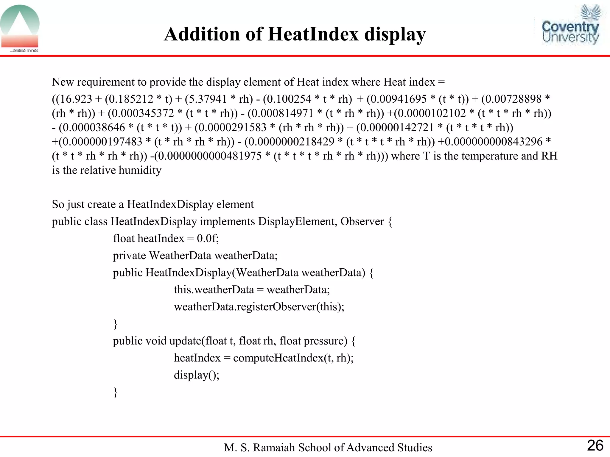 M. S. Ramaiah School of Advanced Studies 
26 
Addition of HeatIndex display 
New requirement to provide the display element of Heat index where Heat index = 
((16.923 + (0.185212 * t) + (5.37941 * rh) - (0.100254 * t * rh) + (0.00941695 * (t * t)) + (0.00728898 * (rh * rh)) + (0.000345372 * (t * t * rh)) - (0.000814971 * (t * rh * rh)) +(0.0000102102 * (t * t * rh * rh)) - (0.000038646 * (t * t * t)) + (0.0000291583 * (rh * rh * rh)) + (0.00000142721 * (t * t * t * rh)) +(0.000000197483 * (t * rh * rh * rh)) - (0.0000000218429 * (t * t * t * rh * rh)) +0.000000000843296 * (t * t * rh * rh * rh)) -(0.0000000000481975 * (t * t * t * rh * rh * rh))) where T is the temperature and RH is the relative humidity 
So just create a HeatIndexDisplay element 
public class HeatIndexDisplay implements DisplayElement, Observer { 
float heatIndex = 0.0f; 
private WeatherData weatherData; 
public HeatIndexDisplay(WeatherData weatherData) { 
this.weatherData = weatherData; 
weatherData.registerObserver(this); 
} 
public void update(float t, float rh, float pressure) { 
heatIndex = computeHeatIndex(t, rh); 
display(); 
} 
 
