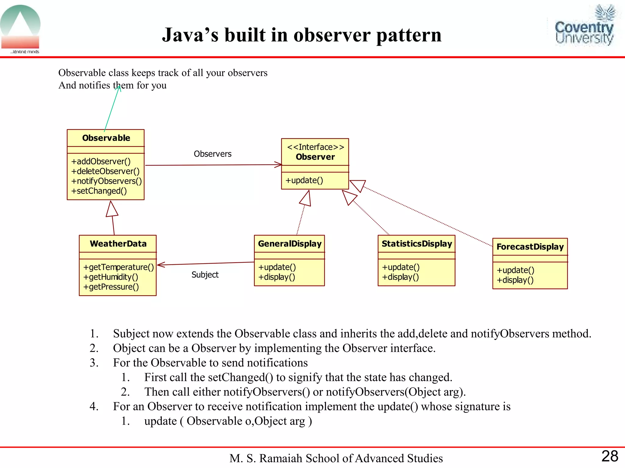 M. S. Ramaiah School of Advanced Studies 28 
Java’s built in observer pattern 
Observable 
+addObserver() 
+deleteObserver() 
+notifyObservers() 
+setChanged() 
Observer 
<<Interface>> 
+update() 
WeatherData 
+getTemperature() 
+getHumidity() 
+getPressure() 
Observers 
GeneralDisplay 
+update() 
+display() 
StatisticsDisplay 
+update() 
+display() 
ForecastDisplay 
+update() 
+display() 
Subject 
Observable class keeps track of all your observers 
And notifies them for you 
1. Subject now extends the Observable class and inherits the add,delete and notifyObservers method. 
2. Object can be a Observer by implementing the Observer interface. 
3. For the Observable to send notifications 
1. First call the setChanged() to signify that the state has changed. 
2. Then call either notifyObservers() or notifyObservers(Object arg). 
4. For an Observer to receive notification implement the update() whose signature is 
1. update ( Observable o,Object arg ) 
 