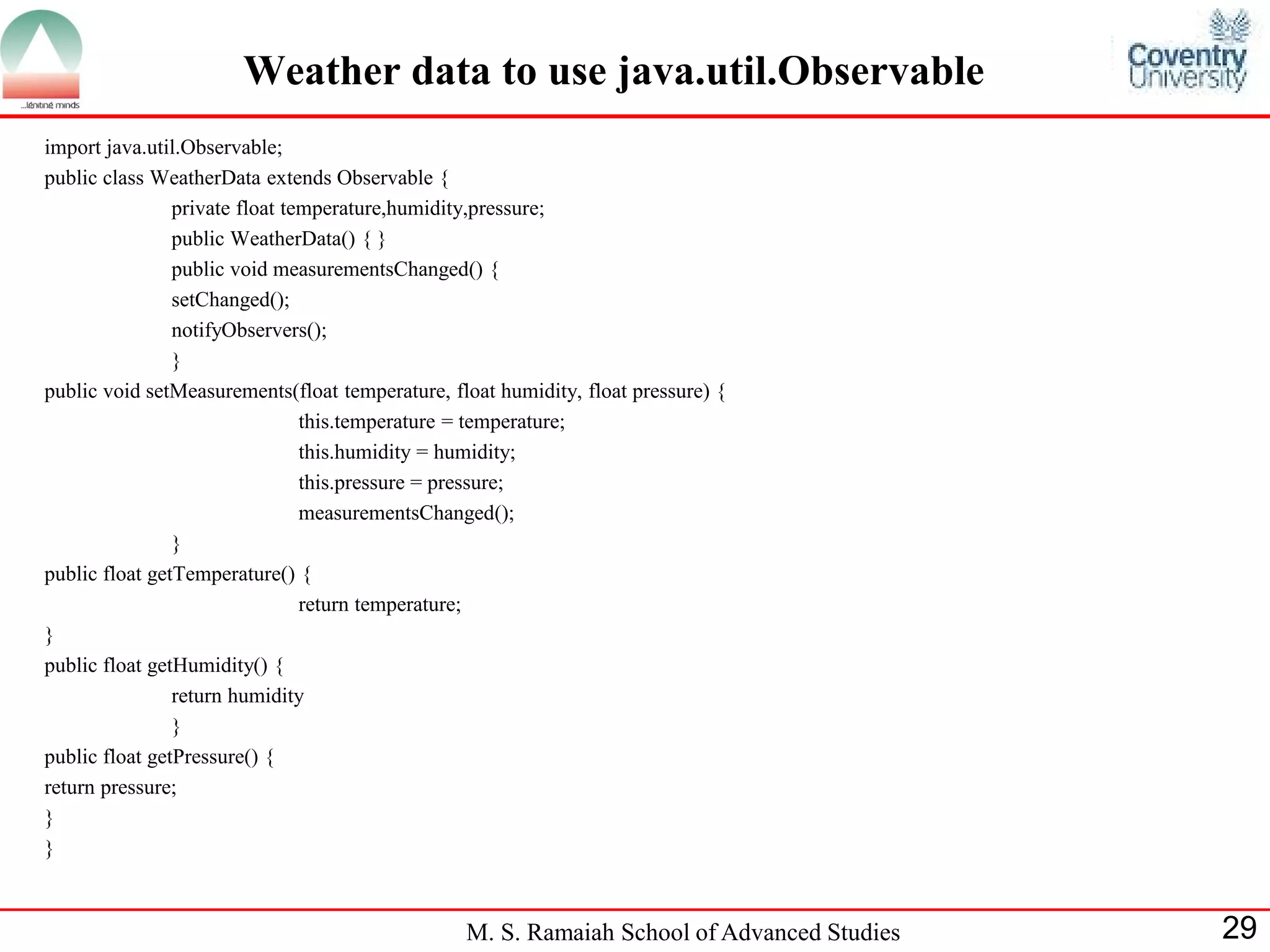 M. S. Ramaiah School of Advanced Studies 
29 
Weather data to use java.util.Observable 
import java.util.Observable; 
public class WeatherData extends Observable { 
private float temperature,humidity,pressure; 
public WeatherData() { } 
public void measurementsChanged() { 
setChanged(); 
notifyObservers(); 
} 
public void setMeasurements(float temperature, float humidity, float pressure) { 
this.temperature = temperature; 
this.humidity = humidity; 
this.pressure = pressure; 
measurementsChanged(); 
} 
public float getTemperature() { 
return temperature; 
} 
public float getHumidity() { 
return humidity 
} 
public float getPressure() { 
return pressure; 
} 
}  