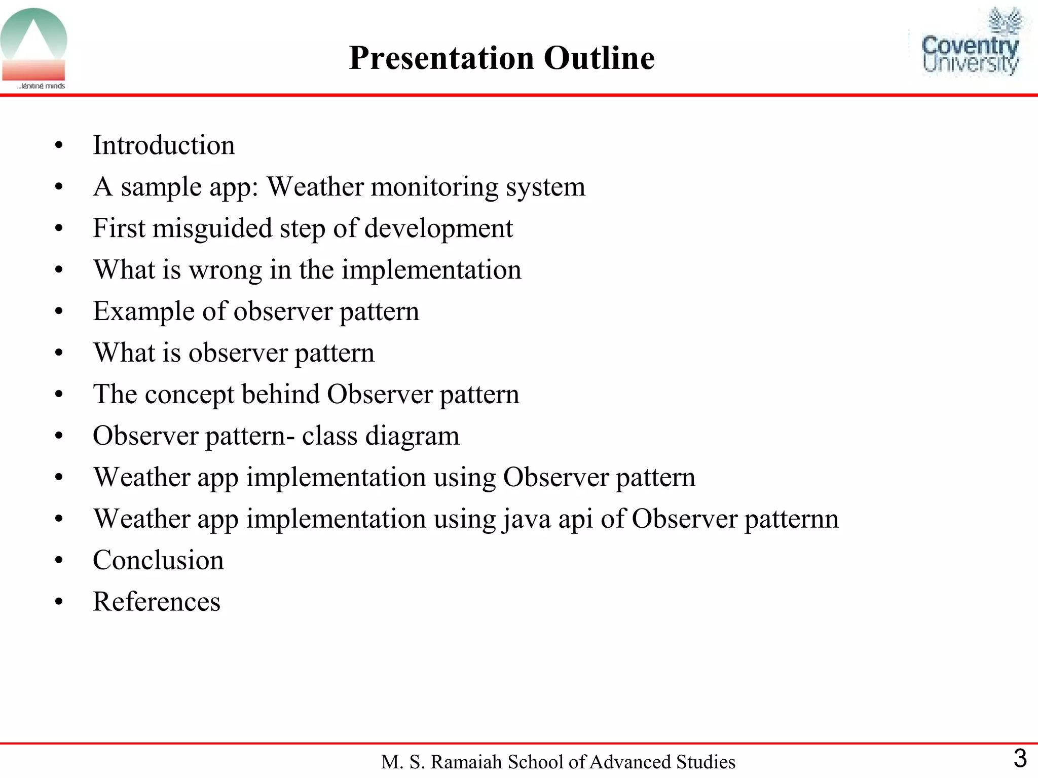 M. S. Ramaiah School of Advanced Studies 
3 
Presentation Outline 
•Introduction 
•A sample app: Weather monitoring system 
•First misguided step of development 
•What is wrong in the implementation 
•Example of observer pattern 
•What is observer pattern 
•The concept behind Observer pattern 
•Observer pattern- class diagram 
•Weather app implementation using Observer pattern 
•Weather app implementation using java api of Observer patternn 
•Conclusion 
•References  