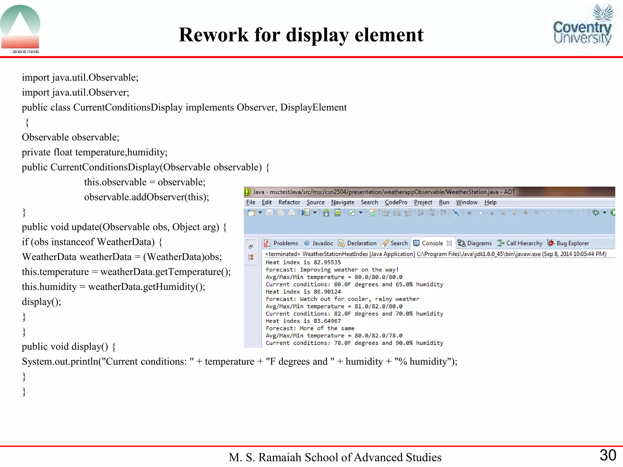 M. S. Ramaiah School of Advanced Studies 
30 
Rework for display element 
import java.util.Observable; 
import java.util.Observer; 
public class CurrentConditionsDisplay implements Observer, DisplayElement 
{ 
Observable observable; 
private float temperature,humidity; 
public CurrentConditionsDisplay(Observable observable) { 
this.observable = observable; 
observable.addObserver(this); 
} 
public void update(Observable obs, Object arg) { 
if (obs instanceof WeatherData) { 
WeatherData weatherData = (WeatherData)obs; 
this.temperature = weatherData.getTemperature(); 
this.humidity = weatherData.getHumidity(); 
display(); 
} 
} 
public void display() { 
System.out.println("Current conditions: " + temperature + "F degrees and " + humidity + "% humidity"); 
} 
}  