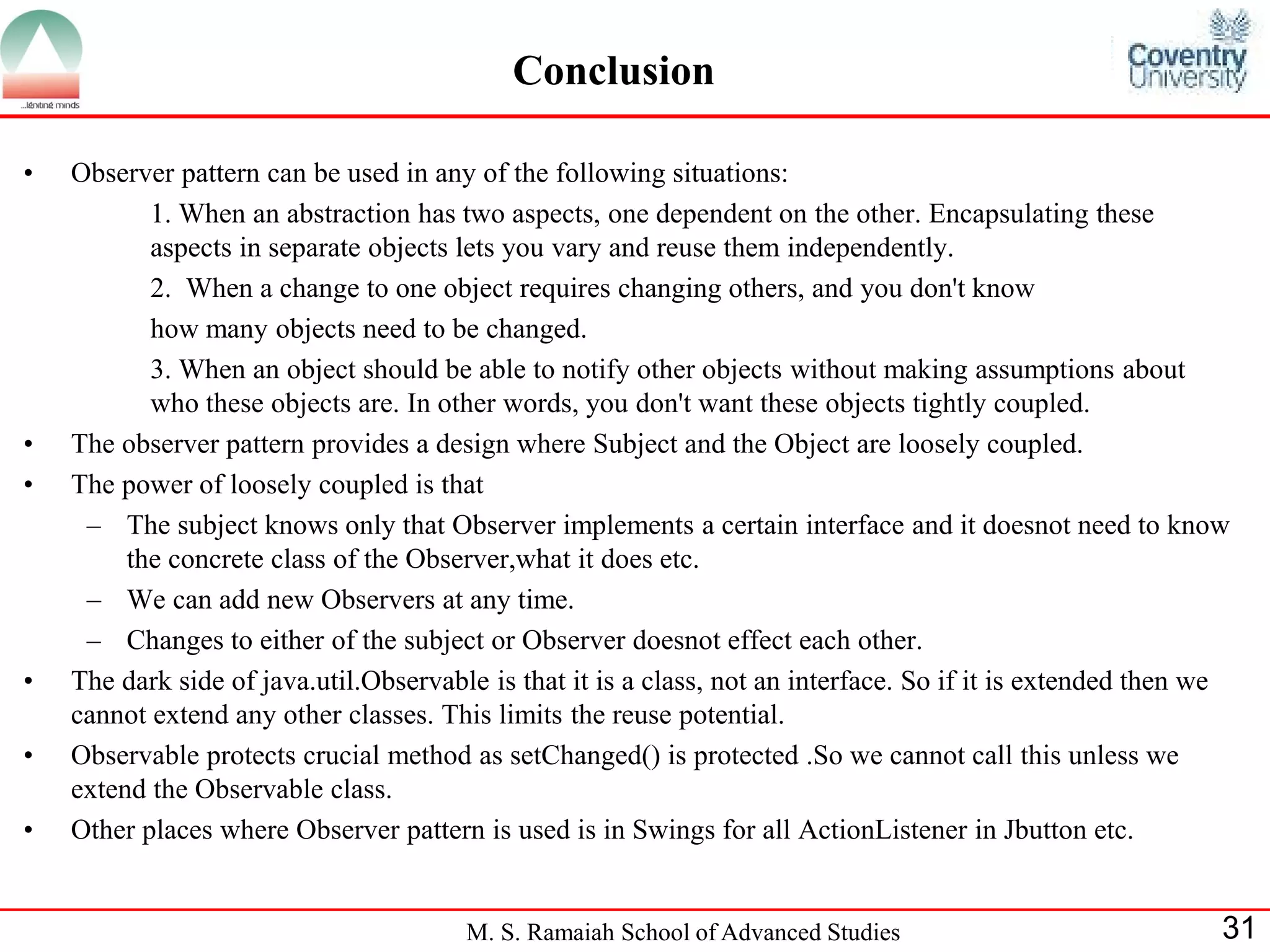 M. S. Ramaiah School of Advanced Studies 
31 
•Observer pattern can be used in any of the following situations: 
1. When an abstraction has two aspects, one dependent on the other. Encapsulating these aspects in separate objects lets you vary and reuse them independently. 
2. When a change to one object requires changing others, and you don't know 
how many objects need to be changed. 
3. When an object should be able to notify other objects without making assumptions about who these objects are. In other words, you don't want these objects tightly coupled. 
•The observer pattern provides a design where Subject and the Object are loosely coupled. 
•The power of loosely coupled is that 
–The subject knows only that Observer implements a certain interface and it doesnot need to know the concrete class of the Observer,what it does etc. 
–We can add new Observers at any time. 
–Changes to either of the subject or Observer doesnot effect each other. 
•The dark side of java.util.Observable is that it is a class, not an interface. So if it is extended then we cannot extend any other classes. This limits the reuse potential. 
•Observable protects crucial method as setChanged() is protected .So we cannot call this unless we extend the Observable class. 
•Other places where Observer pattern is used is in Swings for all ActionListener in Jbutton etc. 
Conclusion  