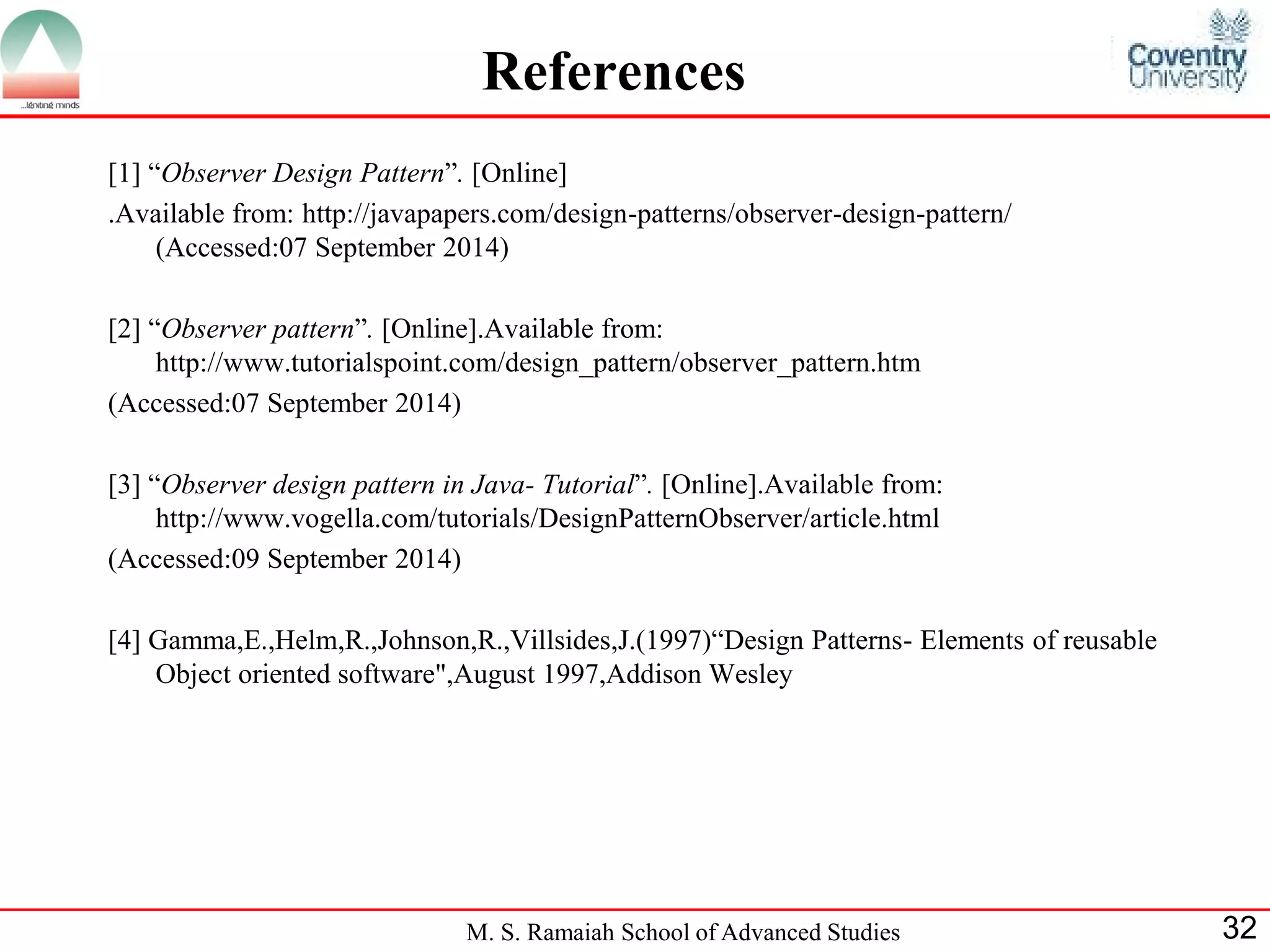 M. S. Ramaiah School of Advanced Studies 
32 
References 
[1] “Observer Design Pattern”. [Online] 
.Available from: http://javapapers.com/design-patterns/observer-design-pattern/ (Accessed:07 September 2014) 
[2] “Observer pattern”. [Online].Available from: http://www.tutorialspoint.com/design_pattern/observer_pattern.htm 
(Accessed:07 September 2014) 
[3] “Observer design pattern in Java- Tutorial”. [Online].Available from: http://www.vogella.com/tutorials/DesignPatternObserver/article.html 
(Accessed:09 September 2014) 
[4] Gamma,E.,Helm,R.,Johnson,R.,Villsides,J.(1997)“Design Patterns- Elements of reusable Object oriented software",August 1997,Addison Wesley 
