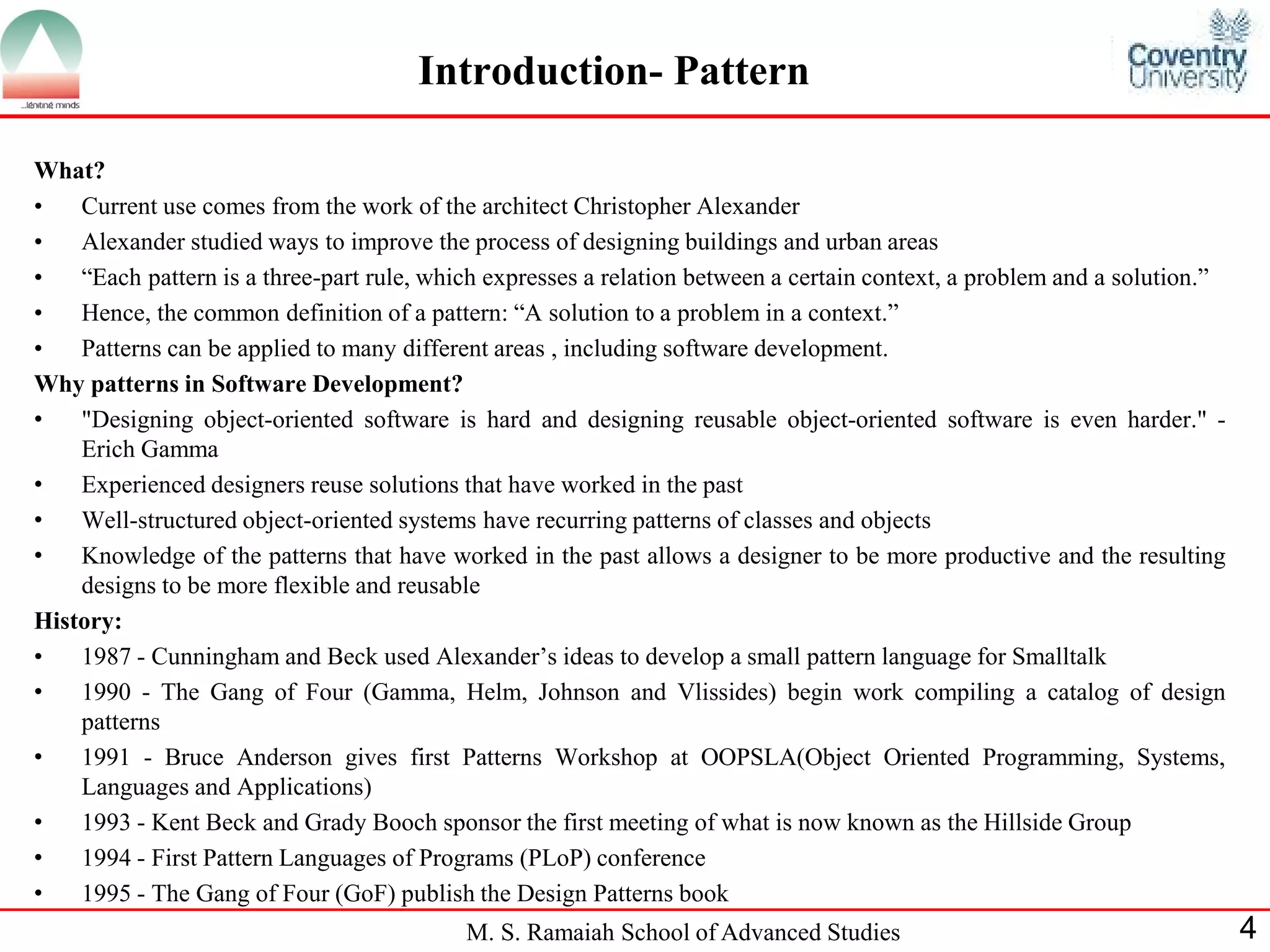 M. S. Ramaiah School of Advanced Studies 
4 
Introduction- Pattern 
What? 
•Current use comes from the work of the architect Christopher Alexander 
•Alexander studied ways to improve the process of designing buildings and urban areas 
•“Each pattern is a three-part rule, which expresses a relation between a certain context, a problem and a solution.” 
•Hence, the common definition of a pattern: “A solution to a problem in a context.” 
•Patterns can be applied to many different areas , including software development. 
Why patterns in Software Development? 
•"Designing object-oriented software is hard and designing reusable object-oriented software is even harder." - Erich Gamma 
•Experienced designers reuse solutions that have worked in the past 
•Well-structured object-oriented systems have recurring patterns of classes and objects 
•Knowledge of the patterns that have worked in the past allows a designer to be more productive and the resulting designs to be more flexible and reusable 
History: 
•1987 - Cunningham and Beck used Alexander’s ideas to develop a small pattern language for Smalltalk 
•1990 - The Gang of Four (Gamma, Helm, Johnson and Vlissides) begin work compiling a catalog of design patterns 
•1991 - Bruce Anderson gives first Patterns Workshop at OOPSLA(Object Oriented Programming, Systems, Languages and Applications) 
•1993 - Kent Beck and Grady Booch sponsor the first meeting of what is now known as the Hillside Group 
•1994 - First Pattern Languages of Programs (PLoP) conference 
•1995 - The Gang of Four (GoF) publish the Design Patterns book  