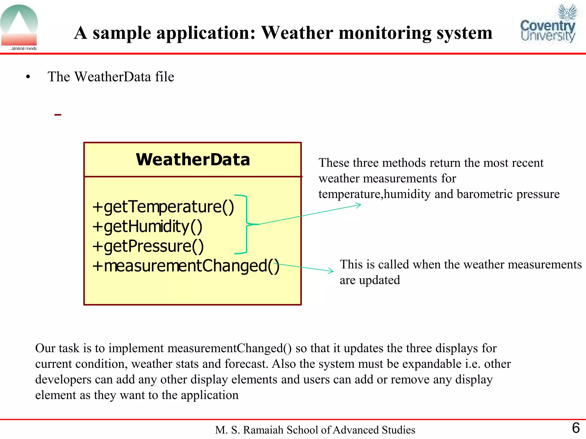 M. S. Ramaiah School of Advanced Studies 6 
A sample application: Weather monitoring system 
• The WeatherData file 
WeatherData 
+getTemperature() 
+getHumidity() 
+getPressure() 
+measurementChanged() 
These three methods return the most recent 
weather measurements for 
temperature,humidity and barometric pressure 
This is called when the weather measurements 
are updated 
Our task is to implement measurementChanged() so that it updates the three displays for 
current condition, weather stats and forecast. Also the system must be expandable i.e. other 
developers can add any other display elements and users can add or remove any display 
element as they want to the application 
 
