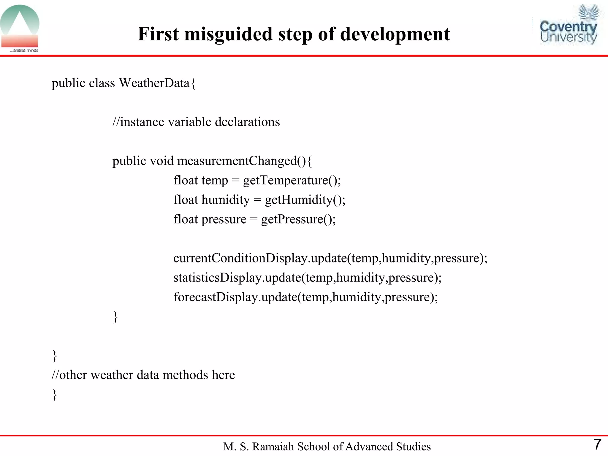 M. S. Ramaiah School of Advanced Studies 
7 
First misguided step of development 
public class WeatherData{ 
//instance variable declarations 
public void measurementChanged(){ 
float temp = getTemperature(); 
float humidity = getHumidity(); 
float pressure = getPressure(); 
currentConditionDisplay.update(temp,humidity,pressure); 
statisticsDisplay.update(temp,humidity,pressure); 
forecastDisplay.update(temp,humidity,pressure); 
} 
} 
//other weather data methods here 
}  