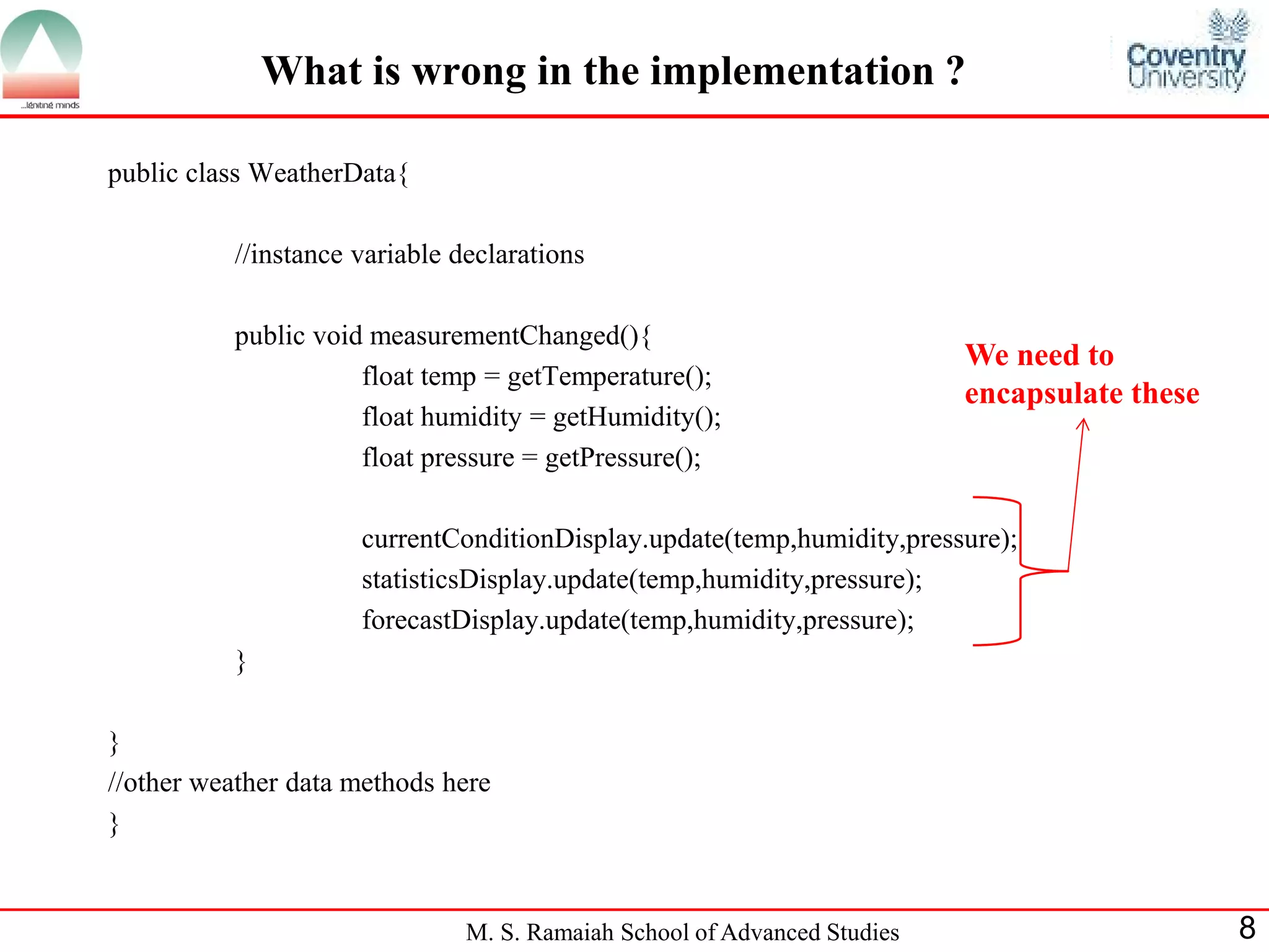 M. S. Ramaiah School of Advanced Studies 
8 
What is wrong in the implementation ? 
public class WeatherData{ 
//instance variable declarations 
public void measurementChanged(){ 
float temp = getTemperature(); 
float humidity = getHumidity(); 
float pressure = getPressure(); 
currentConditionDisplay.update(temp,humidity,pressure); 
statisticsDisplay.update(temp,humidity,pressure); 
forecastDisplay.update(temp,humidity,pressure); 
} 
} 
//other weather data methods here 
} 
We need to encapsulate these  