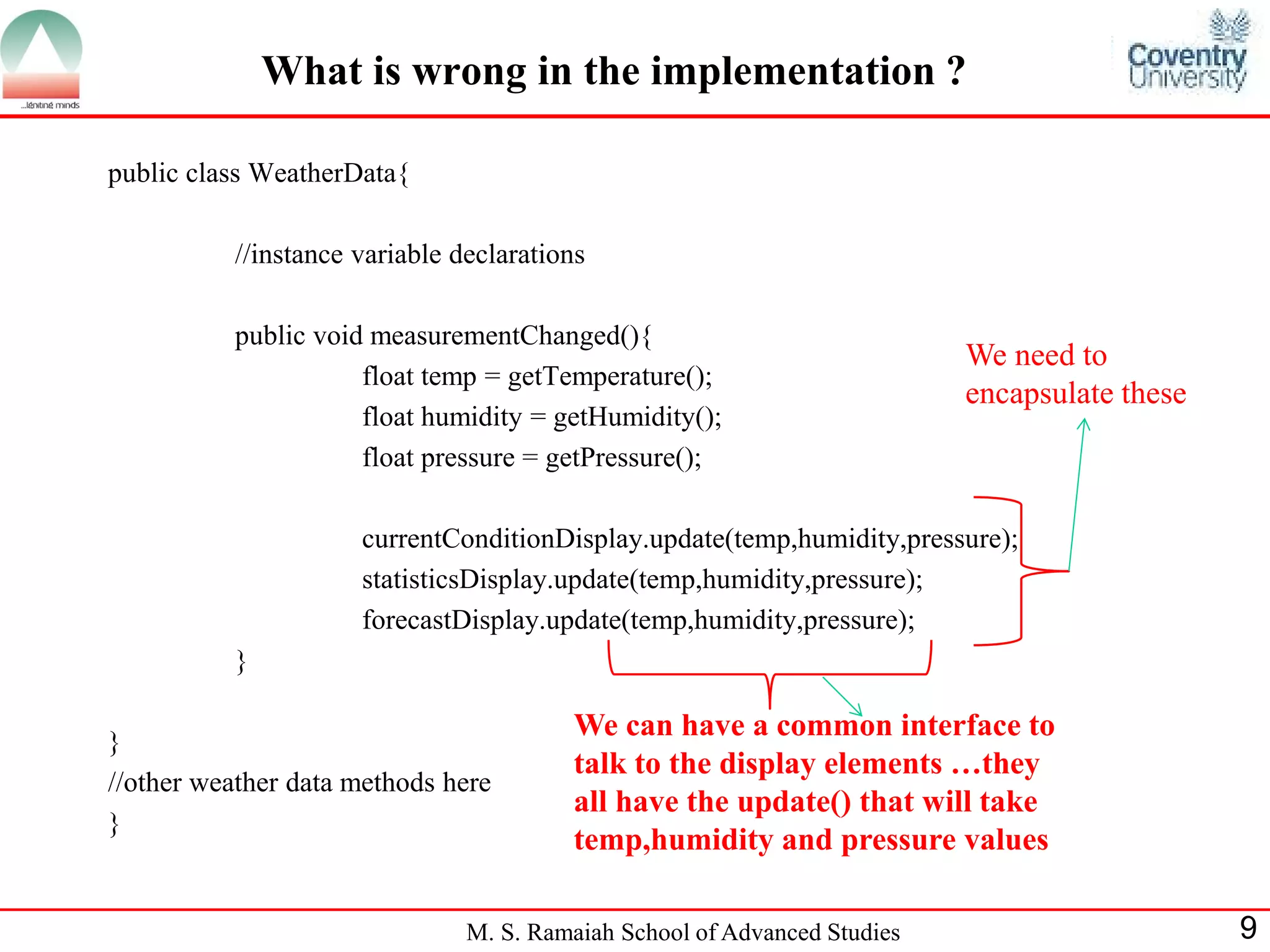 M. S. Ramaiah School of Advanced Studies 
9 
What is wrong in the implementation ? 
public class WeatherData{ 
//instance variable declarations 
public void measurementChanged(){ 
float temp = getTemperature(); 
float humidity = getHumidity(); 
float pressure = getPressure(); 
currentConditionDisplay.update(temp,humidity,pressure); 
statisticsDisplay.update(temp,humidity,pressure); 
forecastDisplay.update(temp,humidity,pressure); 
} 
} 
//other weather data methods here 
} 
We need to encapsulate these 
We can have a common interface to talk to the display elements …they all have the update() that will take temp,humidity and pressure values  