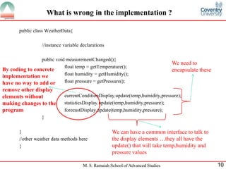M. S. Ramaiah School of Advanced Studies 
10 
What is wrong in the implementation ? 
public class WeatherData{ 
//instance variable declarations 
public void measurementChanged(){ 
float temp = getTemperature(); 
float humidity = getHumidity(); 
float pressure = getPressure(); 
currentConditionDisplay.update(temp,humidity,pressure); 
statisticsDisplay.update(temp,humidity,pressure); 
forecastDisplay.update(temp,humidity,pressure); 
} 
} 
//other weather data methods here 
} 
We need to encapsulate these 
We can have a common interface to talk to the display elements …they all have the update() that will take temp,humidity and pressure values 
By coding to concrete implementation we have no way to add or remove other display elements without making changes to the program  