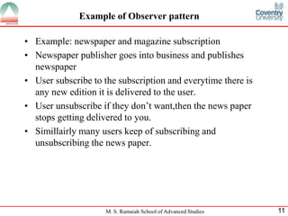 M. S. Ramaiah School of Advanced Studies 
11 
Example of Observer pattern 
•Example: newspaper and magazine subscription 
•Newspaper publisher goes into business and publishes newspaper 
•User subscribe to the subscription and everytime there is any new edition it is delivered to the user. 
•User unsubscribe if they don’t want,then the news paper stops getting delivered to you. 
•Simillairly many users keep of subscribing and unsubscribing the news paper.  
