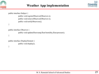 M. S. Ramaiah School of Advanced Studies 
21 
Weather App implementation 
public interface Subject { 
public void registerObserver(Observer o); 
public void removeObserver(Observer o); 
public void notifyObservers(); 
} 
public interface Observer { 
public void update(float temp,float humidity,float pressure); 
} 
public interface DisplayElement { 
public void display(); 
}  