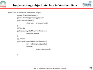M. S. Ramaiah School of Advanced Studies 
22 
Implementing subject interface in Weather Data 
public class WeatherData implements Subject { 
private ArrayList observers; 
private float temp,humidity,pressure; 
public WeatherData(){ 
observers = new ArrayList(); 
} 
@Override 
public void registerObserver(Observer o) { 
observers.add(o); 
} 
@Override 
public void removeObserver(Observer o) { 
int i = observers.indexOf(o); 
if(i>=0){ 
observers.remove(i); 
} 
} 
 