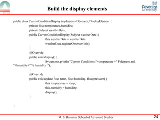 M. S. Ramaiah School of Advanced Studies 
24 
Build the display elements 
public class CurrentConditionDisplay implements Observer, DisplayElement { 
private float temperature,humidity; 
private Subject weatherData; 
public CurrentConditionDisplay(Subject weatherData){ 
this.weatherData = weatherData; 
weatherData.registerObserver(this); 
} 
@Override 
public void display() { 
System.out.println("Current Conditions:"+temperature +" F degrees and "+humidity+" % humidity ."); 
} 
@Override 
public void update(float temp, float humidity, float pressure) { 
this.temperature = temp; 
this.humidity = humidity; 
display(); 
} 
}  