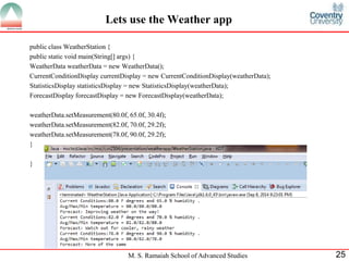 M. S. Ramaiah School of Advanced Studies 
25 
Lets use the Weather app 
public class WeatherStation { 
public static void main(String[] args) { 
WeatherData weatherData = new WeatherData(); 
CurrentConditionDisplay currentDisplay = new CurrentConditionDisplay(weatherData); 
StatisticsDisplay statisticsDisplay = new StatisticsDisplay(weatherData); 
ForecastDisplay forecastDisplay = new ForecastDisplay(weatherData); 
weatherData.setMeasurement(80.0f, 65.0f, 30.4f); 
weatherData.setMeasurement(82.0f, 70.0f, 29.2f); 
weatherData.setMeasurement(78.0f, 90.0f, 29.2f); 
} 
} 
 