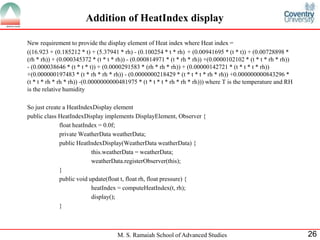 M. S. Ramaiah School of Advanced Studies 
26 
Addition of HeatIndex display 
New requirement to provide the display element of Heat index where Heat index = 
((16.923 + (0.185212 * t) + (5.37941 * rh) - (0.100254 * t * rh) + (0.00941695 * (t * t)) + (0.00728898 * (rh * rh)) + (0.000345372 * (t * t * rh)) - (0.000814971 * (t * rh * rh)) +(0.0000102102 * (t * t * rh * rh)) - (0.000038646 * (t * t * t)) + (0.0000291583 * (rh * rh * rh)) + (0.00000142721 * (t * t * t * rh)) +(0.000000197483 * (t * rh * rh * rh)) - (0.0000000218429 * (t * t * t * rh * rh)) +0.000000000843296 * (t * t * rh * rh * rh)) -(0.0000000000481975 * (t * t * t * rh * rh * rh))) where T is the temperature and RH is the relative humidity 
So just create a HeatIndexDisplay element 
public class HeatIndexDisplay implements DisplayElement, Observer { 
float heatIndex = 0.0f; 
private WeatherData weatherData; 
public HeatIndexDisplay(WeatherData weatherData) { 
this.weatherData = weatherData; 
weatherData.registerObserver(this); 
} 
public void update(float t, float rh, float pressure) { 
heatIndex = computeHeatIndex(t, rh); 
display(); 
} 
 