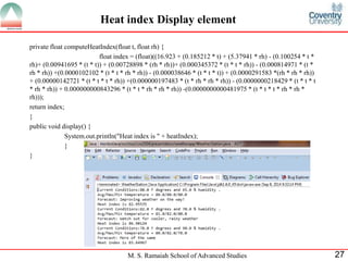 M. S. Ramaiah School of Advanced Studies 
27 
Heat index Display element 
private float computeHeatIndex(float t, float rh) { 
float index = (float)((16.923 + (0.185212 * t) + (5.37941 * rh) - (0.100254 * t * rh)+ (0.00941695 * (t * t)) + (0.00728898 * (rh * rh))+ (0.000345372 * (t * t * rh)) - (0.000814971 * (t * rh * rh)) +(0.0000102102 * (t * t * rh * rh)) - (0.000038646 * (t * t * t)) + (0.0000291583 *(rh * rh * rh)) + (0.00000142721 * (t * t * t * rh)) +(0.000000197483 * (t * rh * rh * rh)) - (0.0000000218429 * (t * t * t * rh * rh)) + 0.000000000843296 * (t * t * rh * rh * rh)) -(0.0000000000481975 * (t * t * t * rh * rh * rh))); 
return index; 
} 
public void display() { 
System.out.println("Heat index is " + heatIndex); 
} 
} 
 
