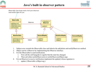 M. S. Ramaiah School of Advanced Studies 28 
Java’s built in observer pattern 
Observable 
+addObserver() 
+deleteObserver() 
+notifyObservers() 
+setChanged() 
Observer 
<<Interface>> 
+update() 
WeatherData 
+getTemperature() 
+getHumidity() 
+getPressure() 
Observers 
GeneralDisplay 
+update() 
+display() 
StatisticsDisplay 
+update() 
+display() 
ForecastDisplay 
+update() 
+display() 
Subject 
Observable class keeps track of all your observers 
And notifies them for you 
1. Subject now extends the Observable class and inherits the add,delete and notifyObservers method. 
2. Object can be a Observer by implementing the Observer interface. 
3. For the Observable to send notifications 
1. First call the setChanged() to signify that the state has changed. 
2. Then call either notifyObservers() or notifyObservers(Object arg). 
4. For an Observer to receive notification implement the update() whose signature is 
1. update ( Observable o,Object arg ) 
 