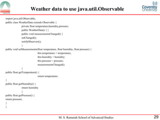 M. S. Ramaiah School of Advanced Studies 
29 
Weather data to use java.util.Observable 
import java.util.Observable; 
public class WeatherData extends Observable { 
private float temperature,humidity,pressure; 
public WeatherData() { } 
public void measurementsChanged() { 
setChanged(); 
notifyObservers(); 
} 
public void setMeasurements(float temperature, float humidity, float pressure) { 
this.temperature = temperature; 
this.humidity = humidity; 
this.pressure = pressure; 
measurementsChanged(); 
} 
public float getTemperature() { 
return temperature; 
} 
public float getHumidity() { 
return humidity 
} 
public float getPressure() { 
return pressure; 
} 
}  
