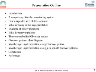 M. S. Ramaiah School of Advanced Studies 
3 
Presentation Outline 
•Introduction 
•A sample app: Weather monitoring system 
•First misguided step of development 
•What is wrong in the implementation 
•Example of observer pattern 
•What is observer pattern 
•The concept behind Observer pattern 
•Observer pattern- class diagram 
•Weather app implementation using Observer pattern 
•Weather app implementation using java api of Observer patternn 
•Conclusion 
•References  