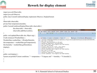 M. S. Ramaiah School of Advanced Studies 
30 
Rework for display element 
import java.util.Observable; 
import java.util.Observer; 
public class CurrentConditionsDisplay implements Observer, DisplayElement 
{ 
Observable observable; 
private float temperature,humidity; 
public CurrentConditionsDisplay(Observable observable) { 
this.observable = observable; 
observable.addObserver(this); 
} 
public void update(Observable obs, Object arg) { 
if (obs instanceof WeatherData) { 
WeatherData weatherData = (WeatherData)obs; 
this.temperature = weatherData.getTemperature(); 
this.humidity = weatherData.getHumidity(); 
display(); 
} 
} 
public void display() { 
System.out.println("Current conditions: " + temperature + "F degrees and " + humidity + "% humidity"); 
} 
}  