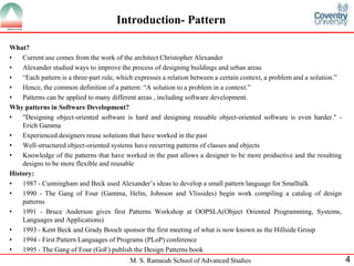 M. S. Ramaiah School of Advanced Studies 
4 
Introduction- Pattern 
What? 
•Current use comes from the work of the architect Christopher Alexander 
•Alexander studied ways to improve the process of designing buildings and urban areas 
•“Each pattern is a three-part rule, which expresses a relation between a certain context, a problem and a solution.” 
•Hence, the common definition of a pattern: “A solution to a problem in a context.” 
•Patterns can be applied to many different areas , including software development. 
Why patterns in Software Development? 
•"Designing object-oriented software is hard and designing reusable object-oriented software is even harder." - Erich Gamma 
•Experienced designers reuse solutions that have worked in the past 
•Well-structured object-oriented systems have recurring patterns of classes and objects 
•Knowledge of the patterns that have worked in the past allows a designer to be more productive and the resulting designs to be more flexible and reusable 
History: 
•1987 - Cunningham and Beck used Alexander’s ideas to develop a small pattern language for Smalltalk 
•1990 - The Gang of Four (Gamma, Helm, Johnson and Vlissides) begin work compiling a catalog of design patterns 
•1991 - Bruce Anderson gives first Patterns Workshop at OOPSLA(Object Oriented Programming, Systems, Languages and Applications) 
•1993 - Kent Beck and Grady Booch sponsor the first meeting of what is now known as the Hillside Group 
•1994 - First Pattern Languages of Programs (PLoP) conference 
•1995 - The Gang of Four (GoF) publish the Design Patterns book  