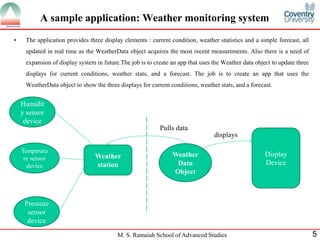 M. S. Ramaiah School of Advanced Studies 
5 
A sample application: Weather monitoring system 
•The application provides three display elements : current condition, weather statistics and a simple forecast, all updated in real time as the WeatherData object acquires the most recent measurements. Also there is a need of expansion of display system in future.The job is to create an app that uses the Weather data object to update three displays for current conditions, weather stats, and a forecast. The job is to create an app that uses the WeatherData object to show the three displays for current conditions, weather stats, and a forecast. 
Weather station 
Weather Data Object 
Display Device 
Humidity sensor device 
Temperature sensor device 
Pressure sensor device 
Pulls data 
displays  