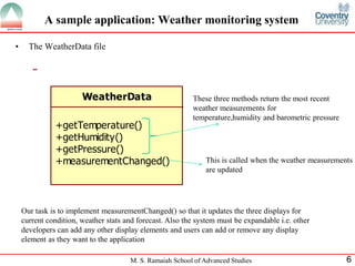 M. S. Ramaiah School of Advanced Studies 6 
A sample application: Weather monitoring system 
• The WeatherData file 
WeatherData 
+getTemperature() 
+getHumidity() 
+getPressure() 
+measurementChanged() 
These three methods return the most recent 
weather measurements for 
temperature,humidity and barometric pressure 
This is called when the weather measurements 
are updated 
Our task is to implement measurementChanged() so that it updates the three displays for 
current condition, weather stats and forecast. Also the system must be expandable i.e. other 
developers can add any other display elements and users can add or remove any display 
element as they want to the application 
 
