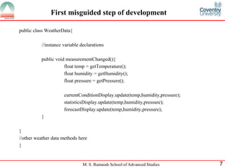 M. S. Ramaiah School of Advanced Studies 
7 
First misguided step of development 
public class WeatherData{ 
//instance variable declarations 
public void measurementChanged(){ 
float temp = getTemperature(); 
float humidity = getHumidity(); 
float pressure = getPressure(); 
currentConditionDisplay.update(temp,humidity,pressure); 
statisticsDisplay.update(temp,humidity,pressure); 
forecastDisplay.update(temp,humidity,pressure); 
} 
} 
//other weather data methods here 
}  